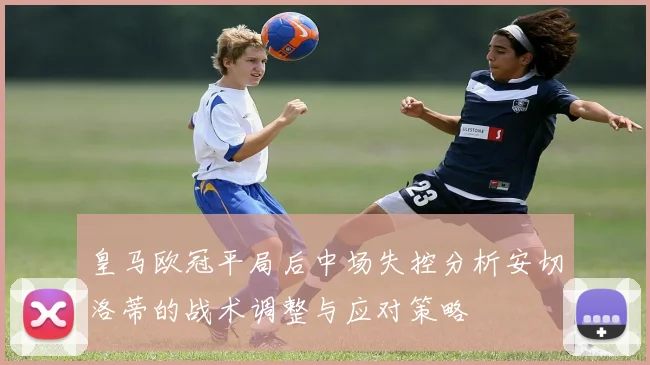 皇马欧冠平局后中场失控分析安切洛蒂的战术调整与应对策略