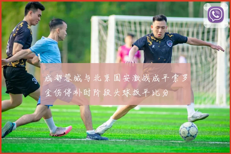 成都蓉城与北京国安激战成平索罗金伤停补时阶段头球扳平比分
