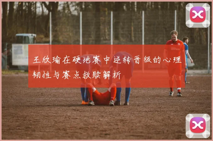 王欣瑜在硬地赛中逆转晋级的心理韧性与赛点救赎解析