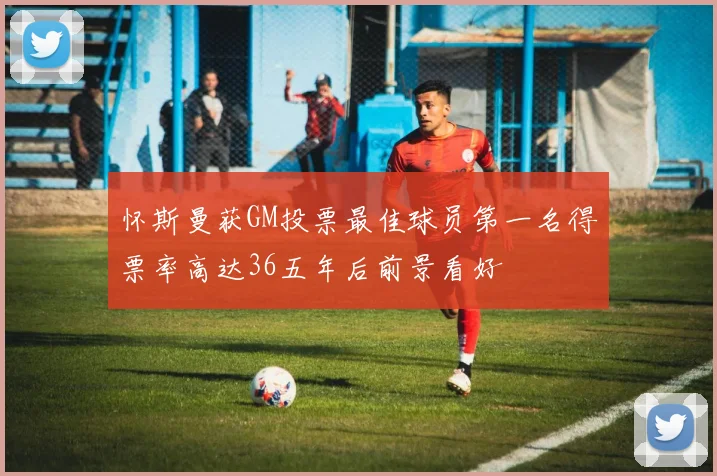 怀斯曼获GM投票最佳球员第一名得票率高达36五年后前景看好