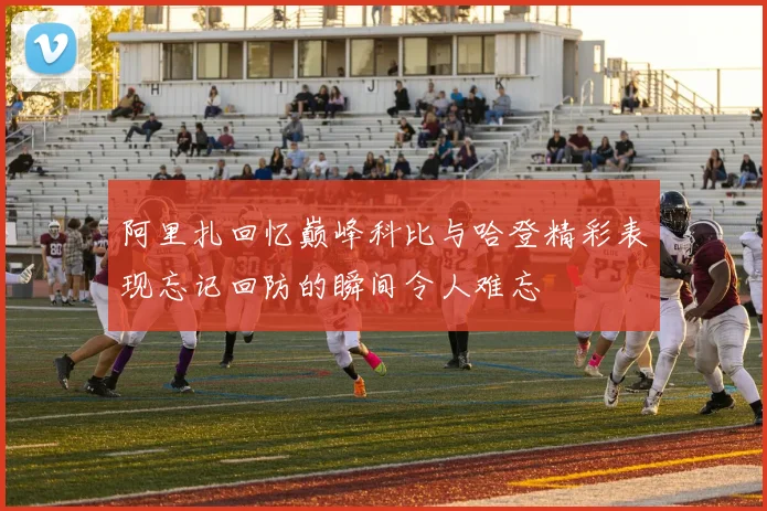 阿里扎回忆巅峰科比与哈登精彩表现忘记回防的瞬间令人难忘