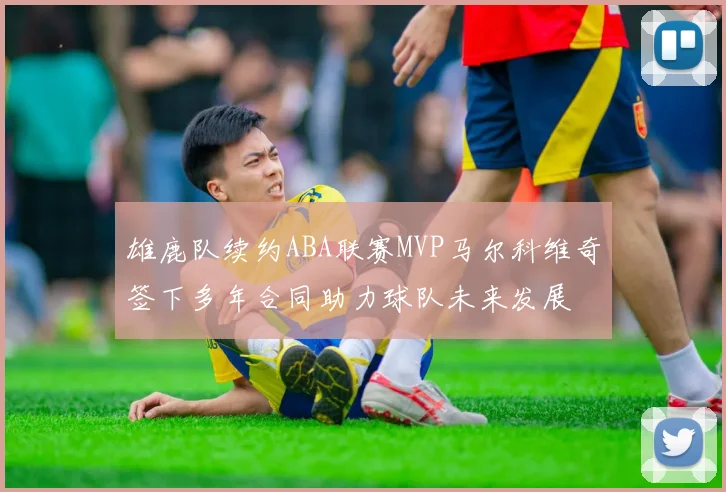 雄鹿队续约ABA联赛MVP马尔科维奇签下多年合同助力球队未来发展